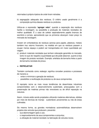 SENAI-PE
75
retornadas à própria injetora de onde foram retiradas.
b) segregação adequada dos resíduos. O critério usado geralmente é a
composição química desses resíduos ou produtos.
Utiliza-se a expressão “agregar valor”, quando a separação dos resíduos
facilita a reciclagem, ou possibilita a produção de materiais reciclados de
melhor qualidade. É o caso de coletar separadamente papéis brancos de
escritório e jornais, aproveitando que os primeiros alcançam maior preço no
mercado da reciclagem.
Investir em enfardadoras de resíduos (prensa para papéis, plásticos, metais)
também traz retorno financeiro, na medida em que os resíduos passam a
ocupar menos espaço e podem ser transportados em maior quantidade por
viagem.
c) produzir materiais reciclados que tenham colocação garantida no mercado,
tanto no que diz respeito à quantidade que ele pode absorver, quanto à boa
imagem do produto reciclado. Exemplo: artefatos de borracha feitos a partir
de borracha reciclada de pneus.
♦ REPROJETAR
Também conhecido como redesign, significa conceber produtos e processos
de maneira a:
- evitar e minimizar a geração de resíduos;
- possibilitar a reutilização de produtos ou de seus componentes.
O reprojeto reúne as mais novas tendências de desenhistas industriais
comprometidos com o desenvolvimento sustentado, preocupados com a
preservação de matérias primas não renováveis ou de difícil reposição na
natureza.
Assim, móveis estão sendo projetados utilizando madeiras alternativas, obtidas
por meio de técnicas de manejo sustentável, provenientes ou não de áreas
cultivadas.
Da mesma forma, as grandes montadoras automobilísticas desenvolvem
projetos dos veículos que produzem, prevendo:
- sua desmontagem após o uso;
- o reaproveitamento de seus componentes e conjuntos;
- a utilização de material reciclado na fabricação de veículos novos;
 