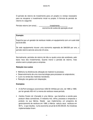 SENAI-PE
79
O período de retorno do investimento para um projeto é o tempo necessário
para se recuperar o investimento inicial no projeto. A fórmula do período de
retorno é o seguinte:
Período retorno (em anos) = investimento
economia de custos de operação anual
Exemplo:
Suponha que um gerador de resíduos instale um equipamento com um custo total
de $120.000.
Se este equipamento trouxer uma economia esperada de $48.000 por ano, o
período retorno será de cerca de 2,5 anos.
Normalmente, períodos de retorno de três ou quatro anos são aceitáveis, pelo
baixo risco dos investimentos. Quanto menor o período de retorno, mais
atrativo será o projeto para a empresa.
Redução nos custos
• Melhoria na eficiência de utilização do material no processo;
• Desenvolvimento de uma nova tecnologia para processar os subprodutos;
• Lucro na venda dos materiais recicláveis;
• Redução nos gastos com disposição.
Exemplos:
• A DuPont conseguiu economizar US$ 50 milhões por ano, de 1985 a 1990,
por ter gerado 450 mil t a menos de resíduos nesse período.
• Canbra Foods Ltd. (Canadá) é uma fábrica que beneficia a canola para
produzir óleos comestíveis. A indústria mói, refina, processa e empacota o
produto na sua fábrica. Desde que implementou um programa de
gerenciamento de resíduos em 1989, a fábrica reduziu seus resíduos em
98 %, o que resultou numa economia anual de $ 240.000,00. As iniciativas
implementadas foram:
 