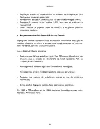 SENAI-PE
80
- Separação e venda do níquel utilizado no processo de hidrogenação, para
fábricas que recuperam esse metal;
- Fornecimento de lodo (4.500 t/ano) para ser adicionado em ração animal;
- Recuperação e venda de óleo residual (3.200 t/ano), para ser adicionado a
ração animal;
- Coleta seletiva de papelão, papel de escritório e recipientes plásticos
organizada na planta.
• Programa ambiental da General Motors do Canadá
O programa focaliza a conservação de recursos não renováveis e a redução de
resíduos dispostos em aterro e abrange uma grande variedade de resíduos,
tanto na fábrica, como no setor administrativo.
Ações desenvolvidas no programa:
- Reciclagem de 94% de veículos e caminhões GM usados. Os veículos são
enviados para a unidade de desmanche (o metal representa 75% na
composição de um veículo);
- Reciclagem das partes de aço e óleo utilizados nas instalações;
- Reciclagem da areia de moldagem gasta na operação de fundição;
- Redução nos resíduos de embalagem, graças ao uso de containers
retornáveis;
- Coleta seletiva de papéis, papelão, latas e jornais nos escritórios.
Em 1995, a GM reciclou mais de 15.200 toneladas de resíduos em sua maior
fábrica da América do Norte.
 