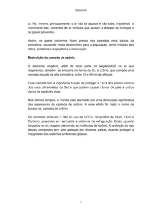 SENAI-PE
9
ar. No inverno, principalmente, o ar não se aquece e não sobe, impedindo o
movimento das correntes de ar verticais que ajudam a dissipar as fumaças e
os gases poluentes.
Assim, os gases poluentes ficam presos nas camadas mais baixas da
atmosfera, causando muito desconforto para a população, como irritação dos
olhos, problemas respiratórios e intoxicação.
Destruição da camada de ozônio
O elemento oxigênio, além de fazer parte do oxigênio(O2) no ar que
respiramos, também se encontra na forma de O3, o ozônio, que compõe uma
camada situada na alta atmosfera, entre 15 e 40 km de altitude.
Essa camada tem a importante função de proteger a Terra dos efeitos nocivos
dos raios ultravioletas do Sol e que podem causar câncer de pele e outros
danos às espécies vivas.
Nos últimos tempos, o mundo está alarmado por uma diminuição significativa
das espessuras da camada de ozônio. A esse efeito foi dado o nome de
buraco na camada de ozônio.
Os cientistas atribuem o fato ao uso de CFC’s, compostos de Cloro, Flúor e
Carbono, presentes em aerossóis e sistemas de refrigeração. Estes, quando
lançados no ar, reagem destruindo as moléculas de ozônio. A proibição do uso
destes compostos tem sido adotada por diversos países visando proteger a
integridade dos sistemas ambientais globais.
 