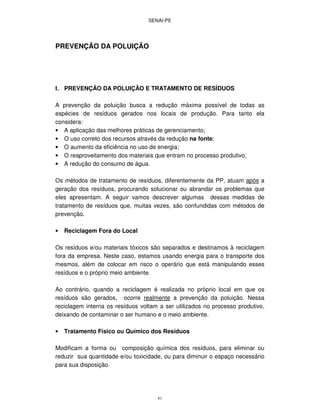 SENAI-PE
81
PREVENÇÃO DA POLUIÇÃO
I. PREVENÇÃO DA POLUIÇÃO E TRATAMENTO DE RESÍDUOS
A prevenção da poluição busca a redução máxima possível de todas as
espécies de resíduos gerados nos locais de produção. Para tanto ela
considera:
• A aplicação das melhores práticas de gerenciamento;
• O uso correto dos recursos através da redução na fonte;
• O aumento da eficiência no uso de energia;
• O reaproveitamento dos materiais que entram no processo produtivo;
• A redução do consumo de água.
Os métodos de tratamento de resíduos, diferentemente da PP, atuam após a
geração dos resíduos, procurando solucionar ou abrandar os problemas que
eles apresentam. A seguir vamos descrever algumas dessas medidas de
tratamento de resíduos que, muitas vezes, são confundidas com métodos de
prevenção.
• Reciclagem Fora do Local
Os resíduos e/ou materiais tóxicos são separados e destinamos à reciclagem
fora da empresa. Neste caso, estamos usando energia para o transporte dos
mesmos, além de colocar em risco o operário que está manipulando esses
resíduos e o próprio meio ambiente.
Ao contrário, quando a reciclagem é realizada no próprio local em que os
resíduos são gerados, ocorre realmente a prevenção da poluição. Nessa
reciclagem interna os resíduos voltam a ser utilizados no processo produtivo,
deixando de contaminar o ser humano e o meio ambiente.
• Tratamento Físico ou Químico dos Resíduos
Modificam a forma ou composição química dos resíduos, para eliminar ou
reduzir sua quantidade e/ou toxicidade, ou para diminuir o espaço necessário
para sua disposição.
 