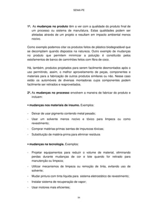 SENAI-PE
84
1º. As mudanças no produto têm a ver com a qualidade do produto final de
um processo ou sistema de manufatura. Estas qualidades podem ser
afetadas através de um projeto e resultam em impacto ambiental menos
nocivo.
Como exemplo podemos citar os produtos feitos de plástico biodegradável que
se decompõem quando dispostos na natureza. Outro exemplo de mudanças
no produto que permitem minimizar a poluição é constituído pelos
estofamentos de banco de caminhões feitos com fibra de coco.
Há, também, produtos projetados para serem facilmente desmontados após o
uso permitindo, assim, o melhor aproveitamento de peças, componentes e
materiais para a fabricação de outros produtos similares ou não. Nesse caso
estão os automóveis de diversas montadoras cujos componentes podem
facilmente ser retirados e reaproveitados.
2º. As mudanças no processo envolvem a maneira de fabricar do produto e
incluem:
• mudanças nos materiais de insumo. Exemplos:
- Deixar de usar pigmento contendo metal pesado;
- Usar um solvente menos nocivo e tóxico para limpeza ou como
revestimento;
- Comprar matérias-primas isentas de impurezas tóxicas;
- Substituição de matéria-prima para eliminar resíduos
• mudanças na tecnologia. Exemplos:
- Projetar equipamentos para reduzir o volume de material, eliminando
perdas durante mudanças de cor e lote quando for retirado para
manutenção ou limpeza;
- Utilizar mecanismos de limpeza ou remoção de tinta, evitando uso de
solvente;
- Mudar pintura com tinta líquida para sistema eletrostático de revestimento;
- Instalar sistema de recuperação de vapor;
- Usar motores mais eficientes;
 