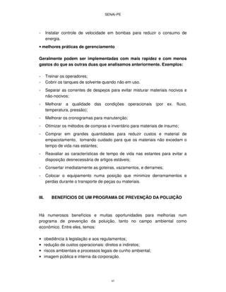 SENAI-PE
85
- Instalar controle de velocidade em bombas para reduzir o consumo de
energia.
• melhores práticas de gerenciamento
Geralmente podem ser implementadas com mais rapidez e com menos
gastos do que as outras duas que analisamos anteriormente. Exemplos:
- Treinar os operadores;
- Cobrir os tanques de solvente quando não em uso.
- Separar as correntes de despejos para evitar misturar materiais nocivos e
não-nocivos;
- Melhorar a qualidade das condições operacionais (por ex. fluxo,
temperatura, pressão);
- Melhorar os cronogramas para manutenção;
- Otimizar os métodos de compras e inventário para materiais de insumo;
- Comprar em grandes quantidades para reduzir custos e material de
empacotamento, tomando cuidado para que os materiais não excedam o
tempo de vida nas estantes;
- Reavaliar as características de tempo de vida nas estantes para evitar a
disposição desnecessária de artigos estáveis;
- Consertar imediatamente as goteiras, vazamentos, e derrames;
- Colocar o equipamento numa posição que minimize derramamentos e
perdas durante o transporte de peças ou materiais.
III. BENEFÍCIOS DE UM PROGRAMA DE PREVENÇÃO DA POLUIÇÃO
Há numerosos benefícios e muitas oportunidades para melhorias num
programa de prevenção da poluição, tanto no campo ambiental como
econômico. Entre eles, temos:
• obediência à legislação e aos regulamentos;
• redução de custos operacionais: diretos e indiretos;
• riscos ambientais e processos legais de cunho ambiental;
• imagem pública e interna da corporação.
 