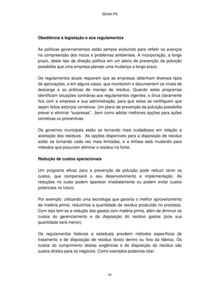 SENAI-PE
86
Obediência à legislação e aos regulamentos
As políticas governamentais estão sempre evoluindo para refletir os avanços
na compreensão dos riscos e problemas ambientais. A incorporação, a longo
prazo, deste tipo de direção política em um plano de prevenção da poluição
possibilita que uma empresa planeje uma mudança a longo prazo.
Os regulamentos atuais requerem que as empresas obtenham diversos tipos
de aprovações, e em alguns casos, que monitorem e documentem os níveis de
descarga e as práticas de manejo de resíduo. Quando estes programas
identificam situações contrárias aos regulamentos vigentes, o ônus claramente
fica com a empresa e sua administração, para que estas se certifiquem que
sejam feitos esforços corretivos. Um plano de prevenção da poluição possibilita
prever e eliminar “surpresas” , bem como adotar melhores opções para ações
corretivas ou preventivas.
Os governos municipais estão se tornando mais cuidadosos em relação a
aceitação dos resíduos. As opções disponíveis para a disposição de resíduo
estão se tornando cada vez mais limitadas, e a ênfase está mudando para
métodos que procuram eliminar o resíduo na fonte.
Redução de custos operacionais
Um programa eficaz para a prevenção da poluição pode reduzir tanto os
custos, que compensará o seu desenvolvimento e implementação. As
reduções no custo podem aparecer imediatamente ou podem evitar custos
potenciais no futuro.
Por exemplo: utilizando uma tecnologia que garanta o melhor aproveitamento
da matéria prima, reduzimos a quantidade de resíduo produzido no processo.
Com isso tem-se a redução dos gastos com matéria prima, além de diminuir os
custos do gerenciamento e da disposição do resíduo gastos (pois sua
quantidade será menor).
Os regulamentos federais e estaduais prevêem métodos específicos de
tratamento e de disposição de resíduo tóxico dentro ou fora da fábrica. Os
custos do cumprimento destas exigências e de disposição do resíduo são
custos diretos para os negócios. Como exemplos podemos citar:
 
