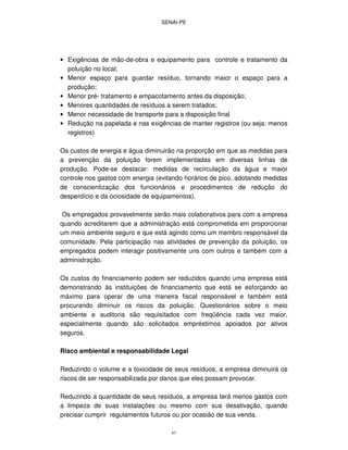 SENAI-PE
87
• Exigências de mão-de-obra e equipamento para controle e tratamento da
poluição no local;
• Menor espaço para guardar resíduo, tornando maior o espaço para a
produção;
• Menor pré- tratamento e empacotamento antes da disposição;
• Menores quantidades de resíduos a serem tratados;
• Menor necessidade de transporte para a disposição final
• Redução na papelada e nas exigências de manter registros (ou seja: menos
registros)
Os custos de energia e água diminuirão na proporção em que as medidas para
a prevenção da poluição forem implementadas em diversas linhas de
produção. Pode-se destacar: medidas de recirculação da água e maior
controle nos gastos com energia (evitando horários de pico, adotando medidas
de conscientização dos funcionários e procedimentos de redução do
desperdício e da ociosidade de equipamentos).
Os empregados provavelmente serão mais colaborativos para com a empresa
quando acreditarem que a administração está comprometida em proporcionar
um meio ambiente seguro e que está agindo como um membro responsável da
comunidade. Pela participação nas atividades de prevenção da poluição, os
empregados podem interagir positivamente uns com outros e também com a
administração.
Os custos do financiamento podem ser reduzidos quando uma empresa está
demonstrando às instituições de financiamento que está se esforçando ao
máximo para operar de uma maneira fiscal responsável e também está
procurando diminuir os riscos da poluição. Questionários sobre o meio
ambiente e auditoria são requisitados com freqüência cada vez maior,
especialmente quando são solicitados empréstimos apoiados por ativos
seguros.
Risco ambiental e responsabilidade Legal
Reduzindo o volume e a toxicidade de seus resíduos, a empresa diminuirá os
riscos de ser responsabilizada por danos que eles possam provocar.
Reduzindo a quantidade de seus resíduos, a empresa terá menos gastos com
a limpeza de suas instalações ou mesmo com sua desativação, quando
precisar cumprir regulamentos futuros ou por ocasião de sua venda.
 