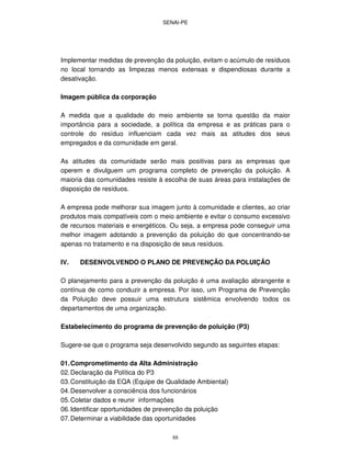 SENAI-PE
88
Implementar medidas de prevenção da poluição, evitam o acúmulo de resíduos
no local tornando as limpezas menos extensas e dispendiosas durante a
desativação.
Imagem pública da corporação
A medida que a qualidade do meio ambiente se torna questão da maior
importância para a sociedade, a política da empresa e as práticas para o
controle do resíduo influenciam cada vez mais as atitudes dos seus
empregados e da comunidade em geral.
As atitudes da comunidade serão mais positivas para as empresas que
operem e divulguem um programa completo de prevenção da poluição. A
maioria das comunidades resiste à escolha de suas áreas para instalações de
disposição de resíduos.
A empresa pode melhorar sua imagem junto à comunidade e clientes, ao criar
produtos mais compatíveis com o meio ambiente e evitar o consumo excessivo
de recursos materiais e energéticos. Ou seja, a empresa pode conseguir uma
melhor imagem adotando a prevenção da poluição do que concentrando-se
apenas no tratamento e na disposição de seus resíduos.
IV. DESENVOLVENDO O PLANO DE PREVENÇÃO DA POLUIÇÃO
O planejamento para a prevenção da poluição é uma avaliação abrangente e
contínua de como conduzir a empresa. Por isso, um Programa de Prevenção
da Poluição deve possuir uma estrutura sistêmica envolvendo todos os
departamentos de uma organização.
Estabelecimento do programa de prevenção de poluição (P3)
Sugere-se que o programa seja desenvolvido segundo as seguintes etapas:
01.Comprometimento da Alta Administração
02.Declaração da Política do P3
03.Constituição da EQA (Equipe de Qualidade Ambiental)
04.Desenvolver a consciência dos funcionários
05.Coletar dados e reunir informações
06.Identificar oportunidades de prevenção da poluição
07.Determinar a viabilidade das oportunidades
 