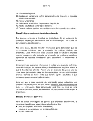 SENAI-PE
89
08.Estabelecer objetivos
09.Estabelecer cronograma, definir comprometimento financeiro e recursos
humanos necessários
10.Treinar funcionários
11.Implementar as iniciativas de prevenção da poluição
12.Relatar resultados e adotar ações corretivas
13.Prever a melhoria contínua e consolidar o plano de prevenção da poluição
Etapa 01- Comprometimento da Alta Administração
Em algumas empresas a iniciativa de implantação de um programa de
prevenção da poluição será tomada pela alta administração. Em outras, os
gerentes serão os catalisadores.
Nos dois casos, deve-se levantar informações para demonstrar que as
oportunidades existentes para a prevenção da poluição precisam ser
exploradas. Estas informações serão utilizadas pelos executivos da empresa
quando pesarem o valor potencial da prevenção da poluição e decidirem
aproveitar os recursos necessários para desenvolver e implementar o
programa.
Uma maneira de levantar as informações é realizar uma avaliação preliminar.
Uma pré-avaliação faz parte do esforço de elaborar um programa formal, a
qual é descrita mais a frente. Porém, uma pré-avaliação de apenas uma ou
duas áreas da instalação, pode ser feita para colher dados e até identificar
diversas técnicas de baixo custo que trariam rápidos resultados e que
pudessem ser prontamente implementadas.
Uma vez que o corpo gerencial da organização decida estabelecer um
programa de prevenção da poluição, deverá transmitir este compromisso para
todos os empregados. Essa comunicação será feita por meio de uma
declaração formal da política, estabelecendo um compromisso formal de toda a
organização.
Etapa 02- Declaração de Política
Igual às outras declarações da política que empresas desenvolvem, a
declaração da política de prevenção da poluição deve dizer:
porque o programa está sendo estabelecido;
o que deve ser conseguido em termos qualitativos;
e quem o realizará.
 
