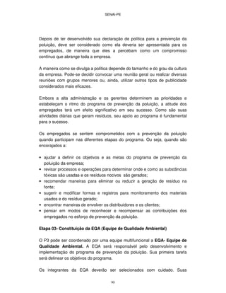 SENAI-PE
90
Depois de ter desenvolvido sua declaração de política para a prevenção da
poluição, deve ser considerado como ela deveria ser apresentada para os
empregados, de maneira que eles a percebam como um compromisso
contínuo que abrange toda a empresa.
A maneira como se divulga a política depende do tamanho e do grau da cultura
da empresa. Pode-se decidir convocar uma reunião geral ou realizar diversas
reuniões com grupos menores ou, ainda, utilizar outros tipos de publicidade
considerados mais eficazes.
Embora a alta administração e os gerentes determinem as prioridades e
estabeleçam o ritmo do programa de prevenção da poluição, a atitude dos
empregados terá um efeito significativo em seu sucesso. Como são suas
atividades diárias que geram resíduos, seu apoio ao programa é fundamental
para o sucesso.
Os empregados se sentem comprometidos com a prevenção da poluição
quando participam nas diferentes etapas do programa. Ou seja, quando são
encorajados a:
• ajudar a definir os objetivos e as metas do programa de prevenção da
poluição da empresa;
• revisar processos e operações para determinar onde e como as substâncias
tóxicas são usadas e os resíduos nocivos são gerados;
• recomendar maneiras para eliminar ou reduzir a geração de resíduo na
fonte;
• sugerir e modificar formas e registros para monitoramento dos materiais
usados e do resíduo gerado;
• encontrar maneiras de envolver os distribuidores e os clientes;
• pensar em modos de reconhecer e recompensar as contribuições dos
empregados no esforço de prevenção da poluição.
Etapa 03- Constituição da EQA (Equipe de Qualidade Ambiental)
O P3 pode ser coordenado por uma equipe multifuncional a EQA- Equipe de
Qualidade Ambiental. A EQA será responsável pelo desenvolvimento e
implementação do programa de prevenção da poluição. Sua primeira tarefa
será delinear os objetivos do programa.
Os integrantes da EQA deverão ser selecionados com cuidado. Suas
 