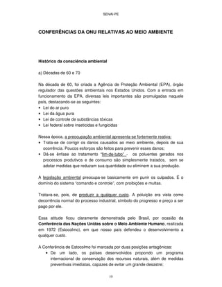 SENAI-PE
10
CONFERÊNCIAS DA ONU RELATIVAS AO MEIO AMBIENTE
Histórico da consciência ambiental
a) Décadas de 60 e 70
Na década de 60, foi criada a Agência de Proteção Ambiental (EPA), órgão
regulador das questões ambientais nos Estados Unidos. Com a entrada em
funcionamento da EPA, diversas leis importantes são promulgadas naquele
país, destacando-se as seguintes:
• Lei do ar puro
• Lei da água pura
• Lei de controle de substâncias tóxicas
• Lei federal sobre inseticidas e fungicidas
Nessa época, a preocupação ambiental apresenta-se fortemente reativa:
• Trata-se de corrigir os danos causados ao meio ambiente, depois de sua
ocorrência. Poucos esforços são feitos para prevenir esses danos;
• Dá-se ênfase ao tratamento “fim-de-tubo” - os poluentes gerados nos
processos produtivos e de consumo são simplesmente tratados, sem se
adotar medidas que reduzam sua quantidade ou eliminem a sua produção.
A legislação ambiental preocupa-se basicamente em punir os culpados. É o
domínio do sistema “comando e controle”, com proibições e multas.
Tratava-se, pois, de produzir a qualquer custo. A poluição era vista como
decorrência normal do processo industrial, símbolo do progresso e preço a ser
pago por ele.
Essa atitude ficou claramente demonstrada pelo Brasil, por ocasião da
Conferência das Nações Unidas sobre o Meio Ambiente Humano, realizada
em 1972 (Estocolmo), em que nosso país defendeu o desenvolvimento a
qualquer custo.
A Conferência de Estocolmo foi marcada por duas posições antagônicas:
• De um lado, os países desenvolvidos propondo um programa
internacional de conservação dos recursos naturais, além de medidas
preventivas imediatas, capazes de evitar um grande desastre;
 