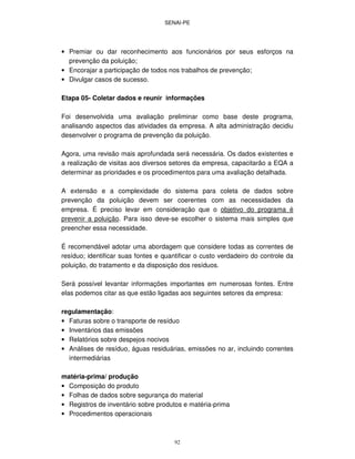 SENAI-PE
92
• Premiar ou dar reconhecimento aos funcionários por seus esforços na
prevenção da poluição;
• Encorajar a participação de todos nos trabalhos de prevenção;
• Divulgar casos de sucesso.
Etapa 05- Coletar dados e reunir informações
Foi desenvolvida uma avaliação preliminar como base deste programa,
analisando aspectos das atividades da empresa. A alta administração decidiu
desenvolver o programa de prevenção da poluição.
Agora, uma revisão mais aprofundada será necessária. Os dados existentes e
a realização de visitas aos diversos setores da empresa, capacitarão a EQA a
determinar as prioridades e os procedimentos para uma avaliação detalhada.
A extensão e a complexidade do sistema para coleta de dados sobre
prevenção da poluição devem ser coerentes com as necessidades da
empresa. É preciso levar em consideração que o objetivo do programa é
prevenir a poluição. Para isso deve-se escolher o sistema mais simples que
preencher essa necessidade.
É recomendável adotar uma abordagem que considere todas as correntes de
resíduo; identificar suas fontes e quantificar o custo verdadeiro do controle da
poluição, do tratamento e da disposição dos resíduos.
Será possível levantar informações importantes em numerosas fontes. Entre
elas podemos citar as que estão ligadas aos seguintes setores da empresa:
regulamentação:
• Faturas sobre o transporte de resíduo
• Inventários das emissões
• Relatórios sobre despejos nocivos
• Análises de resíduo, águas residuárias, emissões no ar, incluindo correntes
intermediárias
matéria-prima/ produção
• Composição do produto
• Folhas de dados sobre segurança do material
• Registros de inventário sobre produtos e matéria-prima
• Procedimentos operacionais
 