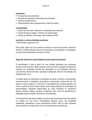 SENAI-PE
93
processos:
• Fluxogramas dos processos
• Manuais de operação e descrições de processos
• Listas de equipamentos
• Especificações sobre equipamentos e listas de dados
contabilidade:
• Custos de manuseio, tratamento e disposição dos resíduos
• Custos de água e esgoto, inclusive nas sobrecargas
• Custos do produto, da energia e das matérias-primas
escritório e outras atividades auxiliares:
• Manutenção, segurança, etc.
Para poder utilizar de uma maneira sensata os recursos de tempo, pessoal e
dinheiro, a EQA precisará priorizar os processos, as operações e os despejos,
os quais serão abordados mais para a frente.
Etapa 06- Identificar oportunidades de prevenção da poluição
A identificação é feita a partir de uma análise detalhada dos processos
produtivos da empresa. Nessa análise verifica-se toda e qualquer produção de
resíduos em condições normais das operações ou em condições anormais
(vazamentos, derramamentos, operação inadequada, falta de manutenção nos
equipamentos, etc.).
A análise deve ser estendida às atividades de apoio: escritório, almoxarifado,
armazenamento e expedição de produtos, manutenção, restaurante etc. Em
todos os casos avalia-se a natureza e a quantidade dos resíduos gerados, de
forma a poder-se utilizar esses dados numa etapa posterior de priorização de
oportunidades. Questões relacionadas ao custo envolvido no tratamento
desses resíduos sólidos, líquidos ou gasosos, bem como ao atendimento à
legislação vigente também deverão ser considerados.
O levantamento das oportunidades de prevenção da poluição será mais efetivo
na medida em que forem entrevistadas pessoas chave nas atividades
analisadas: operadores e seus supervisores diretos. São os mais indicados
porque estão em contato diário com os procedimentos operacionais.
 