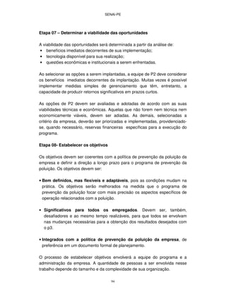 SENAI-PE
94
Etapa 07 – Determinar a viabilidade das oportunidades
A viabilidade das oportunidades será determinada a partir da análise de:
• benefícios imediatos decorrentes de sua implementação;
• tecnologia disponível para sua realização;
• questões econômicas e institucionais a serem enfrentadas.
Ao selecionar as opções a serem implantadas, a equipe de P2 deve considerar
os benefícios imediatos decorrentes da implantação. Muitas vezes é possível
implementar medidas simples de gerenciamento que têm, entretanto, a
capacidade de produzir retornos significativos em prazos curtos.
As opções de P2 devem ser avaliadas e adotadas de acordo com as suas
viabilidades técnicas e econômicas. Aquelas que não forem nem técnica nem
economicamente viáveis, devem ser adiadas. As demais, selecionadas a
critério da empresa, deverão ser priorizadas e implementadas, providenciado-
se, quando necessário, reservas financeiras específicas para a execução do
programa.
Etapa 08- Estabelecer os objetivos
Os objetivos devem ser coerentes com a política de prevenção da poluição da
empresa e definir a direção a longo prazo para o programa de prevenção da
poluição. Os objetivos devem ser:
• Bem definidos, mas flexíveis e adaptáveis, pois as condições mudam na
prática. Os objetivos serão melhorados na medida que o programa de
prevenção da poluição focar com mais precisão os aspectos específicos de
operação relacionados com a poluição.
• Significativos para todos os empregados. Devem ser, também,
desafiadores e ao mesmo tempo realizáveis, para que todos se envolvam
nas mudanças necessárias para a obtenção dos resultados desejados com
o p3.
• Integrados com a política de prevenção da poluição da empresa, de
preferência em um documento formal de planejamento.
O processo de estabelecer objetivos envolverá a equipe do programa e a
administração da empresa. A quantidade de pessoas a ser envolvida nesse
trabalho depende do tamanho e da complexidade de sua organização.
 