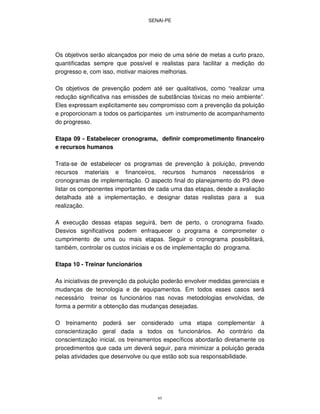 SENAI-PE
95
Os objetivos serão alcançados por meio de uma série de metas a curto prazo,
quantificadas sempre que possível e realistas para facilitar a medição do
progresso e, com isso, motivar maiores melhorias.
Os objetivos de prevenção podem até ser qualitativos, como “realizar uma
redução significativa nas emissões de substâncias tóxicas no meio ambiente”.
Eles expressam explicitamente seu compromisso com a prevenção da poluição
e proporcionam a todos os participantes um instrumento de acompanhamento
do progresso.
Etapa 09 - Estabelecer cronograma, definir comprometimento financeiro
e recursos humanos
Trata-se de estabelecer os programas de prevenção à poluição, prevendo
recursos materiais e financeiros, recursos humanos necessários e
cronogramas de implementação. O aspecto final do planejamento do P3 deve
listar os componentes importantes de cada uma das etapas, desde a avaliação
detalhada até a implementação, e designar datas realistas para a sua
realização.
A execução dessas etapas seguirá, bem de perto, o cronograma fixado.
Desvios significativos podem enfraquecer o programa e comprometer o
cumprimento de uma ou mais etapas. Seguir o cronograma possibilitará,
também, controlar os custos iniciais e os de implementação do programa.
Etapa 10 - Treinar funcionários
As iniciativas de prevenção da poluição poderão envolver medidas gerenciais e
mudanças de tecnologia e de equipamentos. Em todos esses casos será
necessário treinar os funcionários nas novas metodologias envolvidas, de
forma a permitir a obtenção das mudanças desejadas.
O treinamento poderá ser considerado uma etapa complementar à
conscientização geral dada a todos os funcionários. Ao contrário da
conscientização inicial, os treinamentos específicos abordarão diretamente os
procedimentos que cada um deverá seguir, para minimizar a poluição gerada
pelas atividades que desenvolve ou que estão sob sua responsabilidade.
 