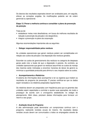 SENAI-PE
97
Os desvios dos resultados esperados devem ser analisados para, em seguida,
efetuar as correções exigidas. As modificações poderão ser de ordem
gerencial ou operacional.
Etapa 13. Prever a melhoria contínua e consolidar o plano de prevenção
da poluição
Trata-se de:
• estabelecer metas mais desafiadoras, em busca de melhores resultados de
redução e prevenção da poluição e do desperdício;
• integrar a prevenção no plano da corporação
Algumas recomendações importantes são as seguintes:
Delegar responsabilidade pelos resíduos
As unidades operacionais que geram resíduos podem ser contabilizadas em
relação aos custos da poluição e da disposição dos resíduos gerados.
Esconder os custos de gerenciamento dos resíduos na categoria de despesas
gerais pode criar a ilusão de que a disposição é gratuita. Ao contrário, as
unidades operacionais que geram os resíduos assumindo os custos do manejo
dos mesmos serão motivadas a encontrar maneiras de deixar de gerá-lo ou
minimizar a quantidade produzida para diminuir o seu impacto sobre os custos.
Acompanhamento e Relatórios
O sistema de informações deve acompanhar e ter os registros que medem os
resultados do programa de prevenção. É preciso certificar-se que os dados
sejam revisados e os relatórios preparados regularmente.
Os relatórios devem ser preparados com freqüência para que os gerentes das
unidades sejam capacitados a controlar e ajustar suas operações, de modo a
prosseguir de acordo com o cronograma estabelecido no estágio de
planejamento. Além disso, precisam destas informações para fornecer um
retorno a seu grupo.
Avaliação Anual do Programa
A alta administração pode demonstrar um compromisso contínuo com o
programa, realizando revisões anuais do mesmo. Os resultados destas
revisões anuais devem ser comunicados a todos os empregados através de
 