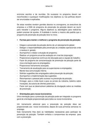 SENAI-PE
98
anúncios escritos e de reuniões. Os sucessos no programa devem ser
reconhecidos e quaisquer modificações nos objetivos ou nas políticas devem
ser anunciadas e explicadas.
Se estas revisões revelam grandes desvios no cronograma, os executivos da
empresa e a EQA do programa de prevenção da poluição devem se reunir
para reavaliar o programa. Alguns objetivos ou abordagens para realizá-los
podem precisar de ajustes. A finalidade é manter o mesmo alto padrão que o
programa de prevenção de poluição teve no inicio.
Formas para manter e melhorar o programa de prevenção da poluição:
- Integrar a prevenção da poluição dentro de um planejamento global;
- Delegar a responsabilidade pela prevenção às unidades operacionais onde
o resíduo é gerado;
- Acompanhar e relatar a situação do programa;
- Realizar um programa anual de avaliação em nível de corporação;
- Proporcionar programas contínuos de educação para a equipe de trabalho;
- Fazer do programa de conscientização de prevenção da poluição parte da
nova orientação para os empregados;
- Proporcionar treinamento avançado;
- Treinamento de atualização para os supervisores e empregados;
- Manter boa comunicação interna;
- Solicitar sugestões dos empregados sobre prevenção da poluição;
- Acompanhar a implementação das sugestões;
- Recompensar o pessoal pelo sucesso na prevenção da poluição;
- Entregar, para a mídia local e para os jornais da indústria, boletins sobre
inovações, da autoria de clientes potenciais ;
- Fazer com que se desenvolvam palestras de divulgação sobre as medidas
de prevenção.
Orientações para novos funcionários
Uma orientação para a prevenção da poluição pode ser integrada no programa
geral de orientação proporcionado para todos os novos funcionários.
Um treinamento adicional para a prevenção da poluição deve ser
proporcionado aos novos funcionários, depois de suas primeiras semanas no
emprego.
Este treinamento lhes dará as habilidades necessárias para participar da
prevenção da poluição. Também enfatiza o compromisso da empresa para
com a prevenção.
 
