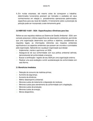SENAI-PE
99
1. Em muitas empresas, até mesmo antes de começarem a trabalhar,
determinados funcionários precisam ser treinados e avaliados em seus
conhecimentos em relação a procedimentos operacionais padronizados,
específicos para seu local de trabalho. O treinamento sobre a prevenção da
poluição pode ser incorporado a este treinamento geral.
3.0 NBR ISO 14.001 - SGA - Especificações e Diretrizes para Uso
Refere-se aos requisitos relativos ao Sistema de Gestão Ambiental - SGA, sem
contudo prescrever critérios específicos de desempenho ambiental, permitindo
que uma organização desenvolva sua política e objetivos, considerando os
requisitos legais, as informações referentes aos impactos ambientais
significativos e os aspectos ambientais que possam ser oriundos e controlados
pela organização. Aplicando-se a qualquer organização que deseje:
Implementar, manter e aprimorar um SGA.
Assegurar-se de sua conformidade com sua política ambiental definida,
demonstrando tal conformidade a terceiros.
Buscar a certificação / registro de seu SGA por uma organização externa.
Realizar uma auto-avaliação e emitir autodeclaração de conformidade com
esta Norma.
3.1Benefícios Imediatos
Redução do consumo de matérias-primas;
Aumento da segurança;
Aumento da eficiência;
Melhor desempenho ambiental;
Menores custos de tratamento e disposição de resíduos;
Menores custos para atendimento da conformidade com a legislação;
Menores custos de produção;
Menores custos de energia;
Menos desperdício.
 
