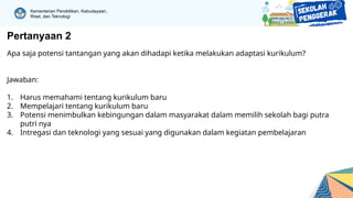 Kementerian Pendidikan, Kebudayaan,
Riset, dan Teknologi
Pertanyaan 2
Apa saja potensi tantangan yang akan dihadapi ketika melakukan adaptasi kurikulum?
Jawaban:
1. Harus memahami tentang kurikulum baru
2. Mempelajari tentang kurikulum baru
3. Potensi menimbulkan kebingungan dalam masyarakat dalam memilih sekolah bagi putra
putri nya
4. Intregasi dan teknologi yang sesuai yang digunakan dalam kegiatan pembelajaran
 