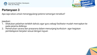 Kementerian Pendidikan, Kebudayaan,
Riset, dan Teknologi
Pertanyaan 3
Apa saja solusi untuk menanggulangi potensi tantangan tersebut?
Jawaban:
1. Dilakukan pelatihan terlebih dahulu agar guru sebagi fasilitator mudah menrapkan ke
pada peserta didiknya
2. Pemenuhan sarana dan prasarana dalam menunjang kurikulum agar kegiatan
pembelajaran berjalan sesuai dengan tujuan
 