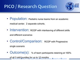 • Population: Pediatric nurse teams from an academic
medical center. 2 separate cohorts.
• Intervention: RCDP with interleaving of different skills
and different scenarios
• Control/Comparison: RCDP with Progressive
single scenario
• Outcome(s): % of team participants retaining at 100%
of all 3 skill bundles for up to 12 monthsInternational Network for Simulation-based Pediatric Innovation, Research and Education
PICO / Research Question
 