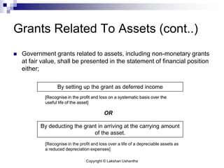 Copyright © Lakshan Ushantha
Grants Related To Assets (cont..)
 Government grants related to assets, including non-monetary grants
at fair value, shall be presented in the statement of financial position
either;
By setting up the grant as deferred income
By deducting the grant in arriving at the carrying amount
of the asset.
[Recognise in the profit and loss on a systematic basis over the
useful life of the asset]
OR
[Recognise in the profit and loss over a life of a depreciable assets as
a reduced depreciation expenses]
[Recognise in the profit and loss on a systematic basis over the
useful life of the asset]
 
