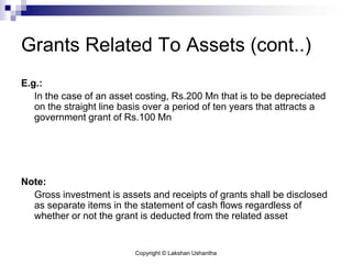 Copyright © Lakshan Ushantha
Grants Related To Assets (cont..)
E.g.:
In the case of an asset costing, Rs.200 Mn that is to be depreciated
on the straight line basis over a period of ten years that attracts a
government grant of Rs.100 Mn
Note:
Gross investment is assets and receipts of grants shall be disclosed
as separate items in the statement of cash flows regardless of
whether or not the grant is deducted from the related asset
 