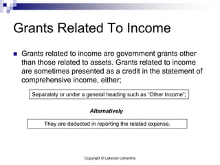 Copyright © Lakshan Ushantha
Grants Related To Income
 Grants related to income are government grants other
than those related to assets. Grants related to income
are sometimes presented as a credit in the statement of
comprehensive income, either;
Separately or under a general heading such as “Other Income”;
They are deducted in reporting the related expense.
Alternatively
 