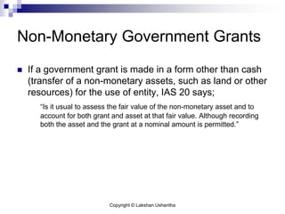 Copyright © Lakshan Ushantha
Non-Monetary Government Grants
 If a government grant is made in a form other than cash
(transfer of a non-monetary assets, such as land or other
resources) for the use of entity, IAS 20 says;
“Is it usual to assess the fair value of the non-monetary asset and to
account for both grant and asset at that fair value. Although recording
both the asset and the grant at a nominal amount is permitted.”
 