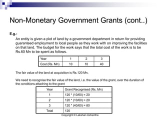 Copyright © Lakshan Ushantha
Non-Monetary Government Grants (cont..)
E.g.:
An entity is given a plot of land by a government department in return for providing
guaranteed employment to local people as they work with on improving the facilities
on that land. The budget for the work says that the total cost of the work is to be
Rs.60 Mn to be spent as follows.
The fair value of the land at acquisition is Rs.120 Mn.
We need to recognise the fair value of the land, i.e. the value of the grant, over the duration of
the conditions attaching to the grant
Year Grant Recognised (Rs. Mn)
1 120 * (10/60) = 20
2 120 * (10/60) = 20
3 120 * (40/60) = 80
Total 120
Year 1 2 3
Cost (Rs. Mn) 10 10 40
 