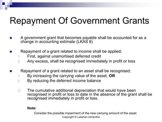 Copyright © Lakshan Ushantha
Repayment Of Government Grants
 A government grant that becomes payable shall be accounted for as a
change in accounting estimate (LKAS 8)
 Repayment of a grant related to income shall be applied;
1. First, against unamortised deferred credit
2. Any excess, shall be recognised immediately in profit or loss
 Repayment of a grant related to an asset shall be recognised;
1. By increasing the carrying value of the asset, OR
2. By reducing the deferred income balance
 The cumulative additional depreciation that would have been
recognised in profit or loss to date in the absence of the grant shall be
recognised immediately in profit or loss.
Note:
Consider the possible impairment of the new carrying amount of the asset
 