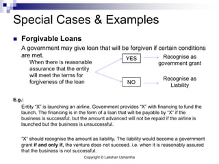 Copyright © Lakshan Ushantha
Special Cases & Examples
 Forgivable Loans
A government may give loan that will be forgiven if certain conditions
are met.
E.g.:
Entity “X” is launching an airline. Government provides “X” with financing to fund the
launch. The financing is in the form of a loan that will be payable by “X” if the
business is successful, but the amount advanced will not be repaid if the airline is
launched but the business is unsuccessful.
“X” should recognise the amount as liability. The liability would become a government
grant if and only if, the venture does not succeed. i.e. when it is reasonably assured
that the business is not successful.
When there is reasonable
assurance that the entity
will meet the terms for
forgiveness of the loan
YES
Recognise as
Liability
NO
Recognise as
government grant
 