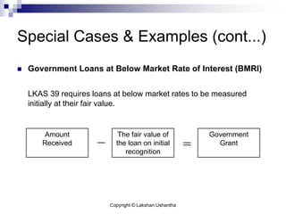 Copyright © Lakshan Ushantha
Special Cases & Examples (cont...)
 Government Loans at Below Market Rate of Interest (BMRI)
LKAS 39 requires loans at below market rates to be measured
initially at their fair value.
Amount
Received
The fair value of
the loan on initial
recognition
Government
Grant
 
