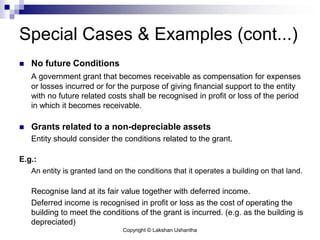 Copyright © Lakshan Ushantha
Special Cases & Examples (cont...)
 No future Conditions
A government grant that becomes receivable as compensation for expenses
or losses incurred or for the purpose of giving financial support to the entity
with no future related costs shall be recognised in profit or loss of the period
in which it becomes receivable.
 Grants related to a non-depreciable assets
Entity should consider the conditions related to the grant.
E.g.:
An entity is granted land on the conditions that it operates a building on that land.
Recognise land at its fair value together with deferred income.
Deferred income is recognised in profit or loss as the cost of operating the
building to meet the conditions of the grant is incurred. (e.g. as the building is
depreciated)
 