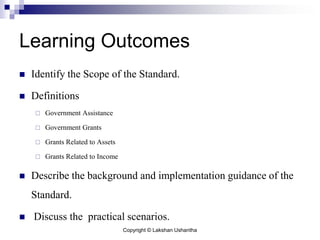 Copyright © Lakshan Ushantha
Learning Outcomes
 Identify the Scope of the Standard.
 Definitions
 Government Assistance
 Government Grants
 Grants Related to Assets
 Grants Related to Income
 Describe the background and implementation guidance of the
Standard.
 Discuss the practical scenarios.
 