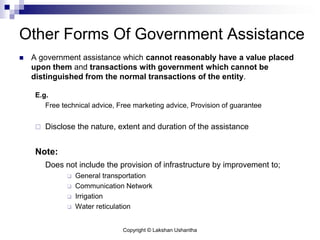 Copyright © Lakshan Ushantha
Other Forms Of Government Assistance
 A government assistance which cannot reasonably have a value placed
upon them and transactions with government which cannot be
distinguished from the normal transactions of the entity.
E.g.
Free technical advice, Free marketing advice, Provision of guarantee
 Disclose the nature, extent and duration of the assistance
Note:
Does not include the provision of infrastructure by improvement to;
 General transportation
 Communication Network
 Irrigation
 Water reticulation
 