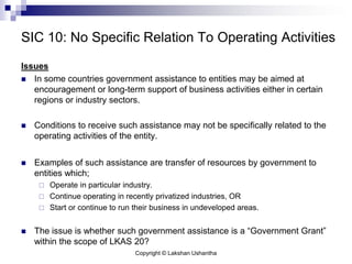 Copyright © Lakshan Ushantha
SIC 10: No Specific Relation To Operating Activities
Issues
 In some countries government assistance to entities may be aimed at
encouragement or long-term support of business activities either in certain
regions or industry sectors.
 Conditions to receive such assistance may not be specifically related to the
operating activities of the entity.
 Examples of such assistance are transfer of resources by government to
entities which;
 Operate in particular industry.
 Continue operating in recently privatized industries, OR
 Start or continue to run their business in undeveloped areas.
 The issue is whether such government assistance is a “Government Grant”
within the scope of LKAS 20?
 