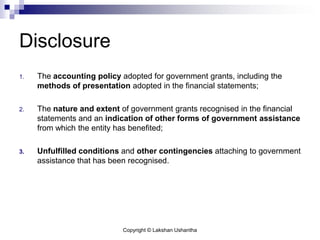 Copyright © Lakshan Ushantha
Disclosure
1. The accounting policy adopted for government grants, including the
methods of presentation adopted in the financial statements;
2. The nature and extent of government grants recognised in the financial
statements and an indication of other forms of government assistance
from which the entity has benefited;
3. Unfulfilled conditions and other contingencies attaching to government
assistance that has been recognised.
 