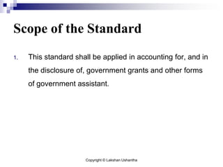 Copyright © Lakshan Ushantha
Scope of the Standard
1. This standard shall be applied in accounting for, and in
the disclosure of, government grants and other forms
of government assistant.
 