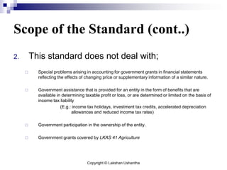 Copyright © Lakshan Ushantha
Scope of the Standard (cont..)
2. This standard does not deal with;
 Special problems arising in accounting for government grants in financial statements
reflecting the effects of changing price or supplementary information of a similar nature.
 Government assistance that is provided for an entity in the form of benefits that are
available in determining taxable profit or loss, or are determined or limited on the basis of
income tax liability
(E.g.: income tax holidays, investment tax credits, accelerated depreciation
allowances and reduced income tax rates)
 Government participation in the ownership of the entity.
 Government grants covered by LKAS 41 Agriculture
 