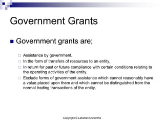 Copyright © Lakshan Ushantha
Government Grants
 Government grants are;
 Assistance by government,
 In the form of transfers of resources to an entity,
 In return for past or future compliance with certain conditions relating to
the operating activities of the entity.
 Exclude forms of government assistance which cannot reasonably have
a value placed upon them and which cannot be distinguished from the
normal trading transactions of the entity.
 
