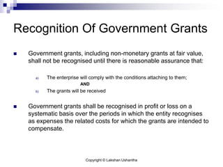Copyright © Lakshan Ushantha
Recognition Of Government Grants
 Government grants, including non-monetary grants at fair value,
shall not be recognised until there is reasonable assurance that:
a) The enterprise will comply with the conditions attaching to them;
AND
b) The grants will be received
 Government grants shall be recognised in profit or loss on a
systematic basis over the periods in which the entity recognises
as expenses the related costs for which the grants are intended to
compensate.
 