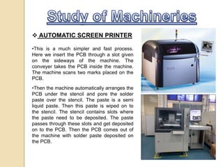  AUTOMATIC SCREEN PRINTER
•This is a much simpler and fast process.
Here we insert the PCB through a slot given
on the sideways of the machine. The
conveyer takes the PCB inside the machine.
The machine scans two marks placed on the
PCB.
•Then the machine automatically arranges the
PCB under the stencil and pore the solder
paste over the stencil. The paste is a semi
liquid paste. Then this paste is wiped on to
the stencil. The stencil contains slots where
the paste need to be deposited. The paste
passes through these slots and get deposited
on to the PCB. Then the PCB comes out of
the machine with solder paste deposited on
the PCB.
 