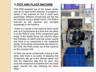  PICK AND PLACE MACHINE
•The PCB prepared out of the screen printer
acts as an input to this machine. A program is
stored in the machine so that it could work
accordingly. Different components are fed into
the machine using a feeder frame. The PCB is
scanned by the machine and arranged
accordingly in the machine.
•There is a nozzle in the machine which could
pick up 5 components at a time and can place
it on the PCB at once. If the components gets
empty in the feeder frame, the machine stops
and indicates an alarm onto the screen saying
that there is no component in the respective
feeder. Once all the components are placed on
the PCB, the PCB comes out of the machine
on the conveyer belt.
•If there are some components missing in the
store, then there is an option of skipping that
component. We go in the settings option and
skip the respective step that we want. And
once the component is available then we could
again resume the step following the same
steps.
 