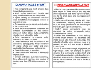  ADVANTAGES of SMT
 The components are much smaller than
through hole components.
 Much higher component density and
many more connections per component.
 Higher density of connections because
holes do not block routing space on inner or
back-side layers.
 Components can be placed on both sides
of the circuit board.
 Small errors in component placement are
corrected automatically as the surface
tension of molten solder pulls components
into alignment with solder pads.
 Better mechanical performance under
shake and vibration conditions.
 Lower resistance and inductance at the
connection; consequently, fewer unwanted
RF signal effects and better and more
predictable high-frequency performance.
 Fewer holes need to be drilled.
 Lower initial cost and time of setting up
for production.
 Simpler and faster automated assembly.
Some placement machines are capable of
placing more than 136,000 components per
hour.
 DISADVANTAGES of SMT
 Manual prototype assembly or component-
level repair is more difficult and requires
skilled operators and more expensive tools,
due to the small sizes and lead spacing of
many SMDs.
 SMDs cannot be used directly with plug-
in breadboards, requiring either a custom
PCB for every prototype or the mounting of
the SMD upon a pin-leaded carrier.
 SMDs' solder connections may be
damaged by potting compounds going
through thermal cycling.
 Solder joint dimensions in SMT quickly
become much smaller as advances are
made toward ultra-fine pitch technology. The
reliability of solder joints becomes more of a
concern, as less and less solder is allowed
for each joint.
 SMT is unsuitable for large, high-power, or
high-voltage parts, for example in power
circuitry. It is common to combine SMT and
through-hole construction, with transformers,
physically large capacitors, fuses, connectors,
and so on mounted on one side of the PCB
through holes.
 
