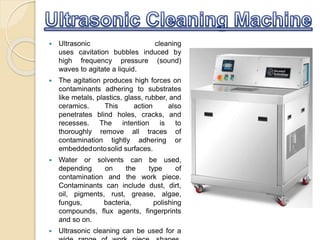  Ultrasonic cleaning
uses cavitation bubbles induced by
high frequency pressure (sound)
waves to agitate a liquid.
 The agitation produces high forces on
contaminants adhering to substrates
like metals, plastics, glass, rubber, and
ceramics. This action also
penetrates blind holes, cracks, and
recesses. The intention is to
thoroughly remove all traces of
contamination tightly adhering or
embeddedontosolid surfaces.
 Water or solvents can be used,
depending on the type of
contamination and the work piece.
Contaminants can include dust, dirt,
oil, pigments, rust, grease, algae,
fungus, bacteria, polishing
compounds, flux agents, fingerprints
and so on.
 Ultrasonic cleaning can be used for a
 