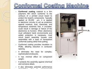  Conformal coating material is a thin
polymeric film which ‘conforms’ to the
contours of a printed circuit board to
protect the board's components. Typically
applied at 25-250 μm, it is applied
to electronic circuitry to act as protection
against moisture, dust, chemicals, and
temperature extremes that, if uncoated,
could result in damage or failure of the
electronics to function. When electronics
must withstand harsh environments and
added protection is necessary, most
circuit board assembly houses coat
assemblies with a layer of transparent
conformal coating rather than potting.
 Conformal coating provides insulation to
PCBs, allowing reduction in conductor
spacing.
 It eliminates the need for complex,
sophisticated enclosures.
 It has minimal effect on component
weight.
 It protects the assembly against chemical
and corrosive attack.
 It also eliminates potential performance
 