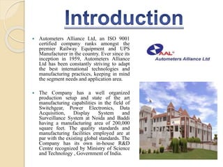  Autometers Alliance Ltd, an ISO 9001
certified company ranks amongst the
premier Railway Equipment and UPS
Manufacturer in the country. Ever since its
inception in 1959, Autometers Alliance
Ltd has been constantly striving to adapt
the best international technologies and
manufacturing practices, keeping in mind
the segment needs and application area.
 The Company has a well organized
production setup and state of the art
manufacturing capabilities in the field of
Switchgear, Power Electronics, Data
Acquisition, Display System and
Surveillance System at Noida and Baddi
having a manufacturing area of 200,000
square feet. The quality standards and
manufacturing facilities employed are at
par with the existing global standards. The
Company has its own in-house R&D
Centre recognized by Ministry of Science
and Technology , Government of India.
 