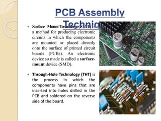  Surface-MountTechnology (SMT) is
a method for producing electronic
circuits in which the components
are mounted or placed directly
onto the surface of printed circuit
boards (PCBs). An electronic
device so made is called a surface-
mount device (SMD).
 Through-Hole Technology (THT) is
the process in which the
components have pins that are
inserted into holes drilled in the
PCB and soldered on the reverse
side of the board.
 