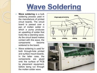  Wave soldering is a bulk
soldering process used in
the manufacture of printed
circuit boards. The circuit
board is passed over a
pan of molten solder in
which a pump produces
an upwelling of solder that
looks like a standing wave.
As the circuit board makes
contact with this wave, the
components become
soldered to the board.
 Wave soldering is used for
both through-hole printed
and surface mount boards.
In the latter case, the
components are glued
onto the surface of PCB
by placement equipment,
before being run through
the molten solder wave.
 