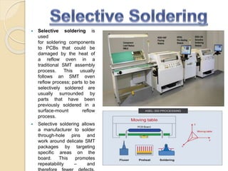  Selective soldering is
used
for soldering components
to PCBs that could be
damaged by the heat of
a reflow oven in a
traditional SMT assembly
process. This usually
follows an SMT oven
reflow process; parts to be
selectively soldered are
usually surrounded by
parts that have been
previously soldered in a
surface-mount reflow
process.
 Selective soldering allows
a manufacturer to solder
through-hole pins and
work around delicate SMT
packages by targeting
specific areas on the
board. This promotes
repeatability – and
 