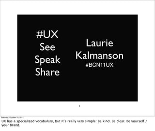 #UX
                              See                Laurie
                             Speak             Kalmanson
                                                      #BCN11UX
                             Share

                                                  1



Saturday, October 15, 2011

UX has a specialized vocabulary, but it’s really very simple: Be kind. Be clear. Be yourself /
your brand.
 